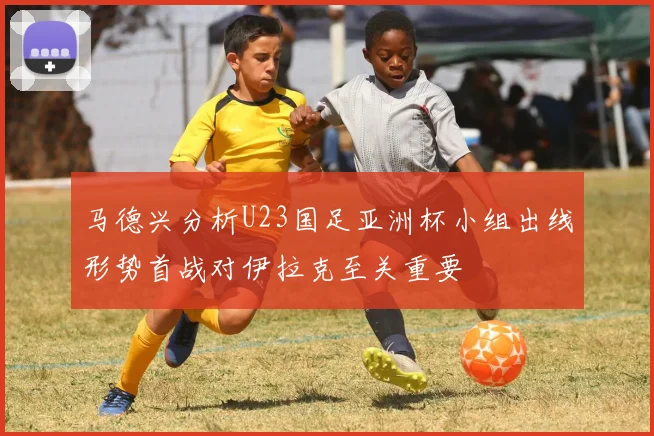 马德兴分析U23国足亚洲杯小组出线形势首战对伊拉克至关重要