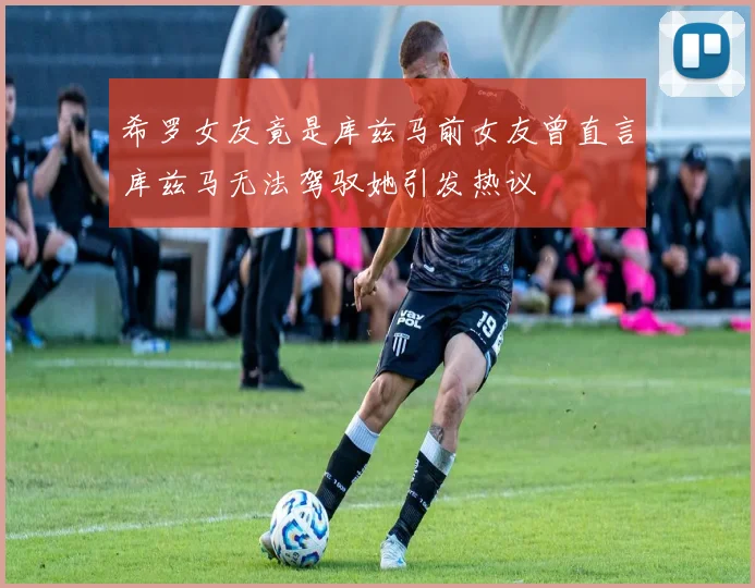 希罗女友竟是库兹马前女友曾直言库兹马无法驾驭她引发热议