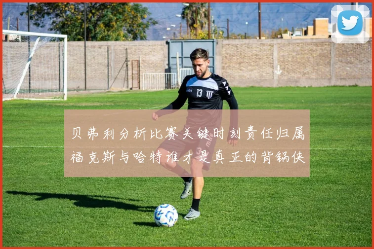 贝弗利分析比赛关键时刻责任归属福克斯与哈特谁才是真正的背锅侠