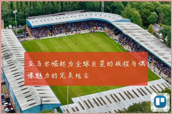 亚马尔崛起为全球巨星的旅程与偶像魅力的完美结合