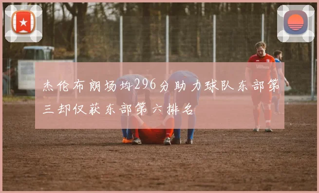 杰伦布朗场均296分助力球队东部第三却仅获东部第六排名