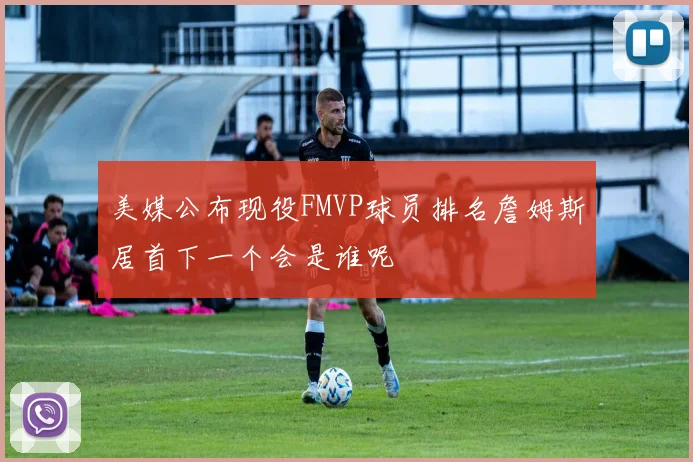 美媒公布现役FMVP球员排名詹姆斯居首下一个会是谁呢