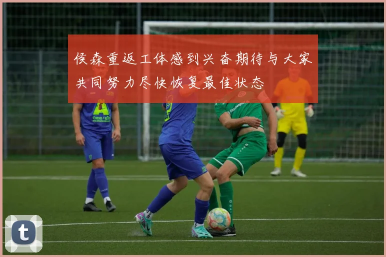侯森重返工体感到兴奋期待与大家共同努力尽快恢复最佳状态