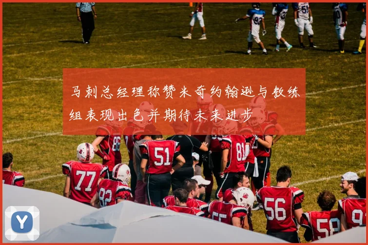马刺总经理称赞米奇约翰逊与教练组表现出色并期待未来进步