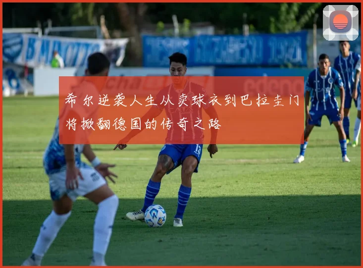 希尔逆袭人生从卖球衣到巴拉圭门将掀翻德国的传奇之路