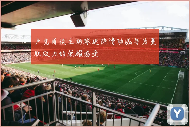 卢克肖谈主场球迷热情助威与为曼联效力的荣耀感受
