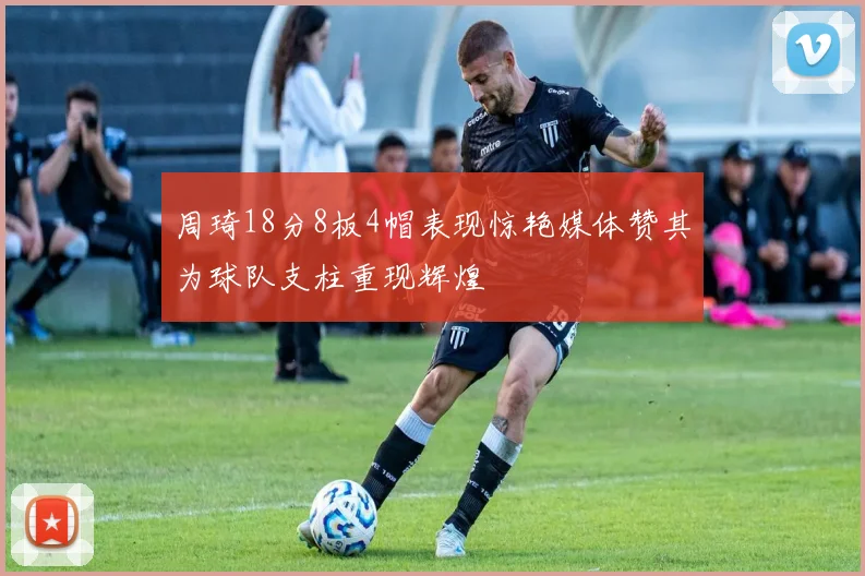 周琦18分8板4帽表现惊艳媒体赞其为球队支柱重现辉煌
