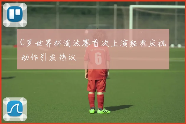 C罗世界杯淘汰赛首次上演经典庆祝动作引发热议