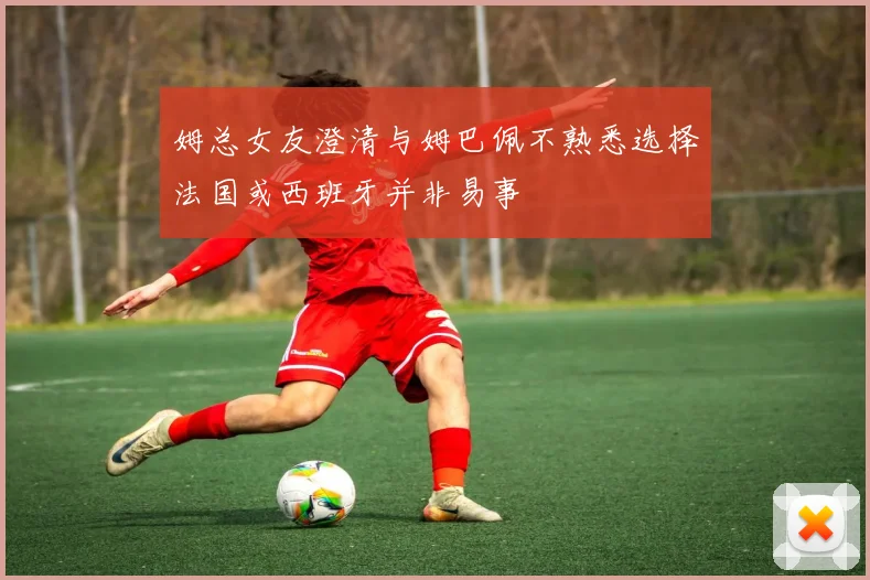 姆总女友澄清与姆巴佩不熟悉选择法国或西班牙并非易事