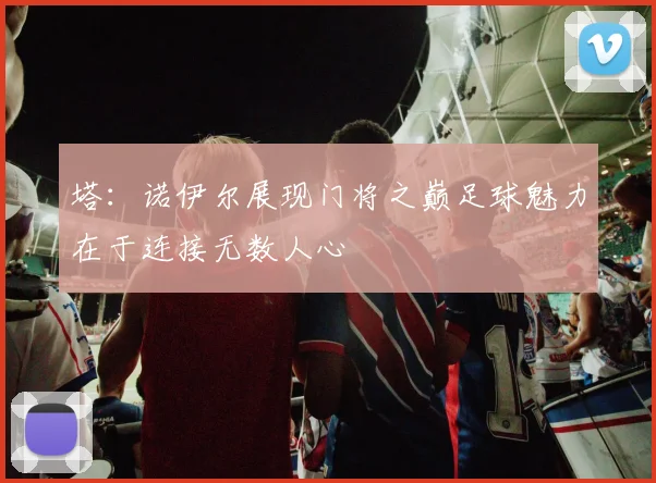 塔：诺伊尔展现门将之巅足球魅力在于连接无数人心