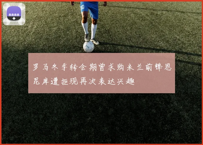 罗马冬季转会期曾求购米兰前锋恩昆库遭拒现再次表达兴趣
