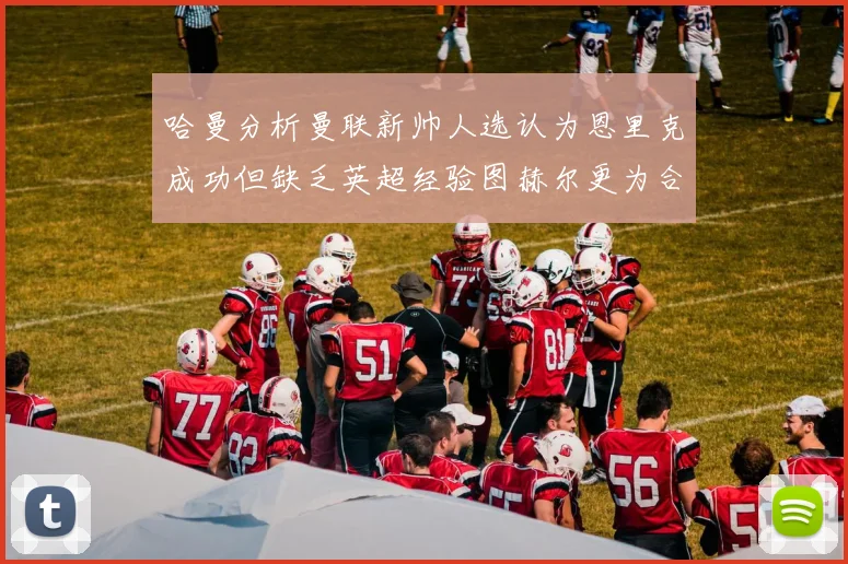 哈曼分析曼联新帅人选认为恩里克成功但缺乏英超经验图赫尔更为合适